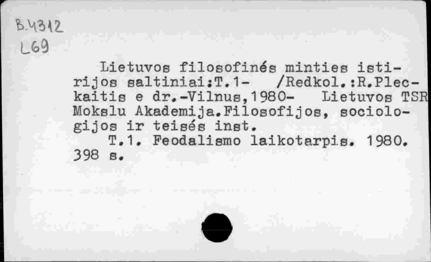 ﻿Ъ-4^2.
Lietuvos filosofinés mintiee isti-rijos saltiniai:T.1- /Redkol.:R.Plec-kaitis e dr.-Vilnus,1980- Lietuvos TS' Mokslu Akademija.Filosofijos, sociolo-gijos ir teisés inst.
T.1. Feodalismo laikotarpis. 1980. 398 s.